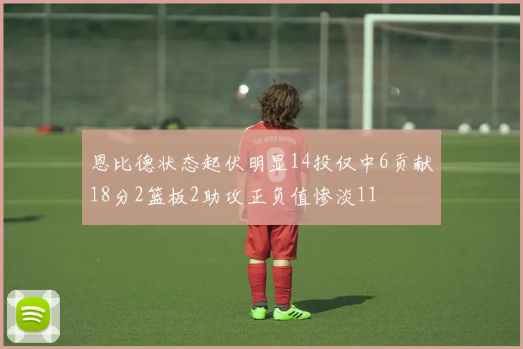恩比德状态起伏明显14投仅中6贡献18分2篮板2助攻正负值惨淡11