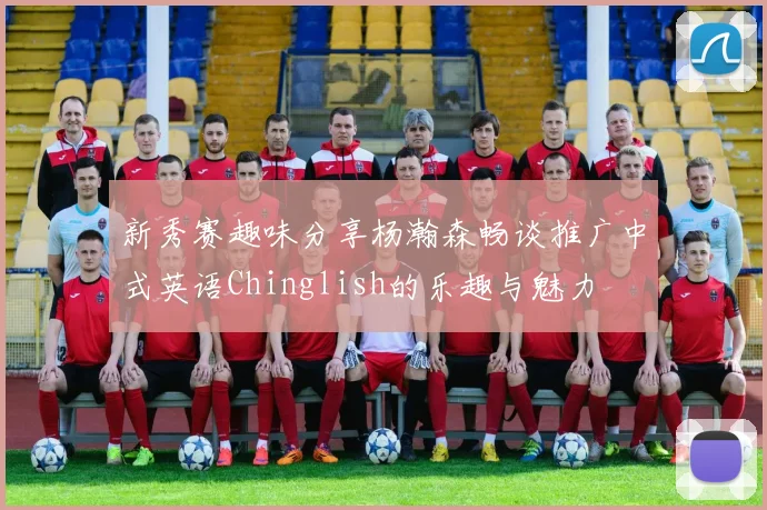 新秀赛趣味分享杨瀚森畅谈推广中式英语Chinglish的乐趣与魅力