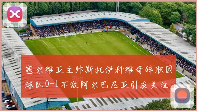 塞尔维亚主帅斯托伊科维奇辞职因球队0-1不敌阿尔巴尼亚引发关注