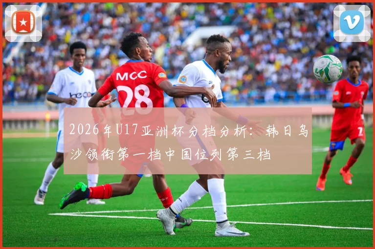 2026年U17亚洲杯分档分析：韩日乌沙领衔第一档中国位列第三档