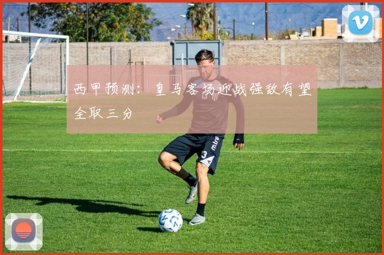 西甲预测：皇马客场迎战强敌有望全取三分