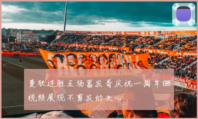 曼联连胜五场蓄发哥庆祝一周年晒视频展现不剪发的决心