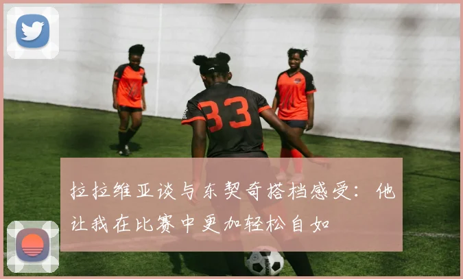 拉拉维亚谈与东契奇搭档感受：他让我在比赛中更加轻松自如
