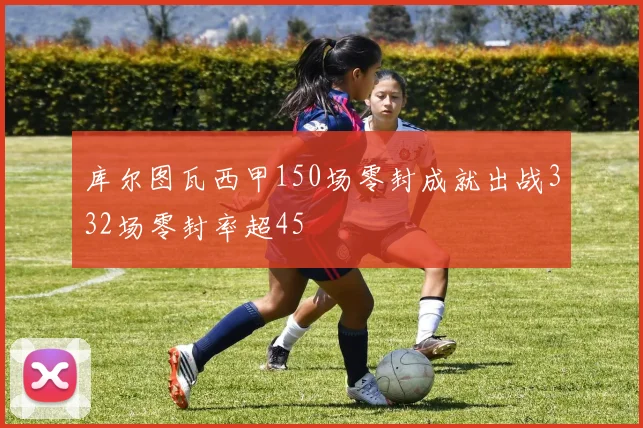 库尔图瓦西甲150场零封成就出战332场零封率超45