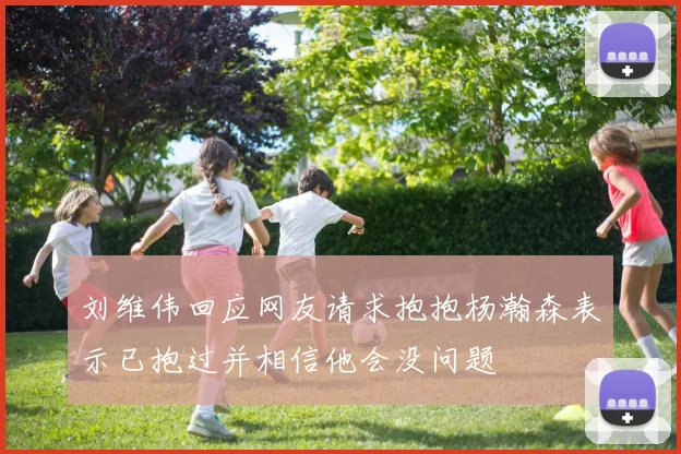 刘维伟回应网友请求抱抱杨瀚森表示已抱过并相信他会没问题