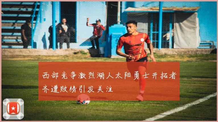 西部竞争激烈湖人太阳勇士开拓者齐遭败绩引发关注