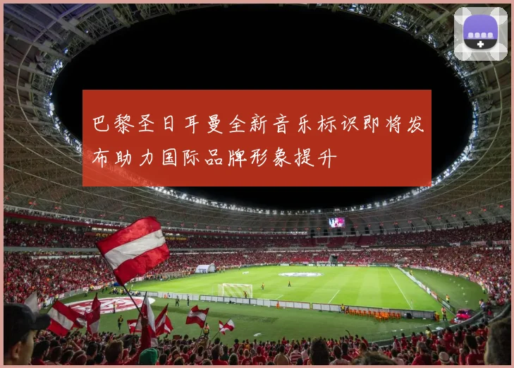 巴黎圣日耳曼全新音乐标识即将发布助力国际品牌形象提升