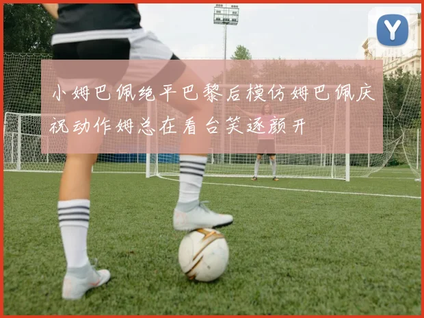 小姆巴佩绝平巴黎后模仿姆巴佩庆祝动作姆总在看台笑逐颜开