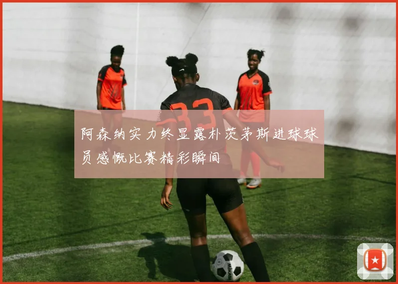 阿森纳实力终显露朴茨茅斯进球球员感慨比赛精彩瞬间