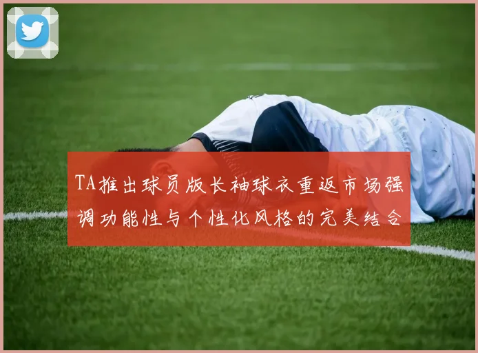 TA推出球员版长袖球衣重返市场强调功能性与个性化风格的完美结合