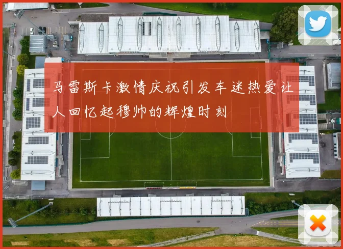 马雷斯卡激情庆祝引发车迷热爱让人回忆起穆帅的辉煌时刻
